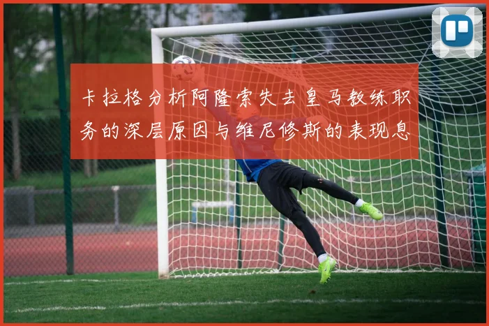 卡拉格分析阿隆索失去皇马教练职务的深层原因与维尼修斯的表现息息相关