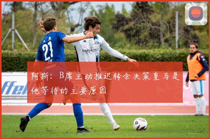 阿斯：B席主动推迟转会决策皇马是他等待的主要原因