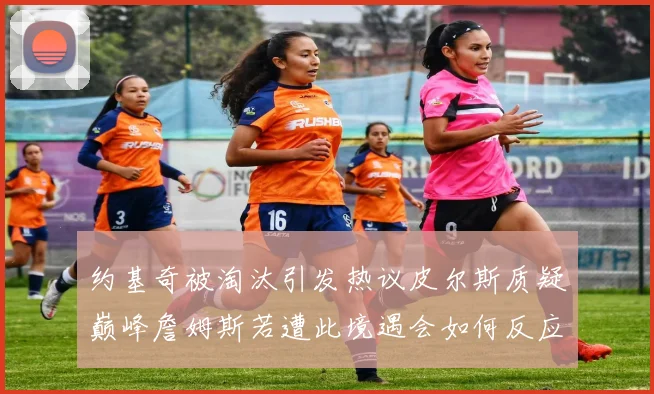 约基奇被淘汰引发热议皮尔斯质疑巅峰詹姆斯若遭此境遇会如何反应