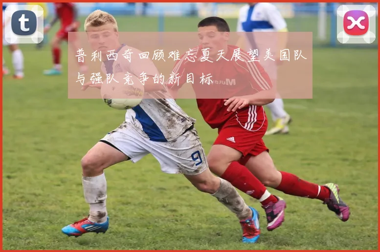 普利西奇回顾难忘夏天展望美国队与强队竞争的新目标