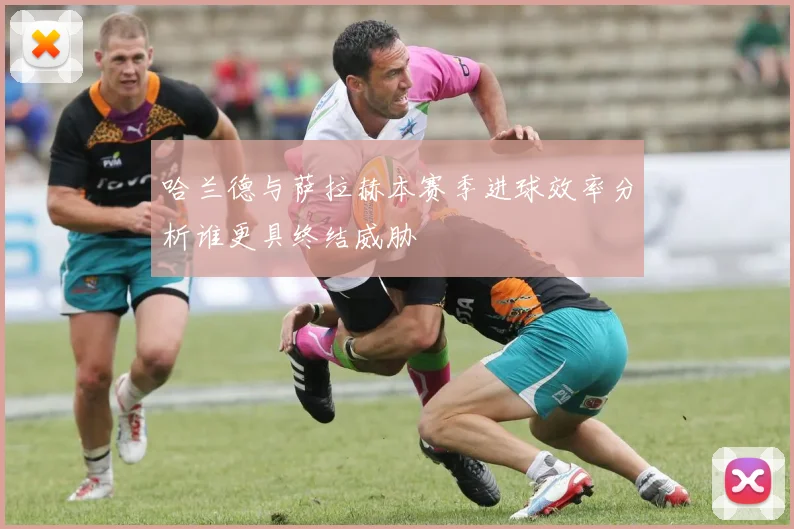 哈兰德与萨拉赫本赛季进球效率分析谁更具终结威胁