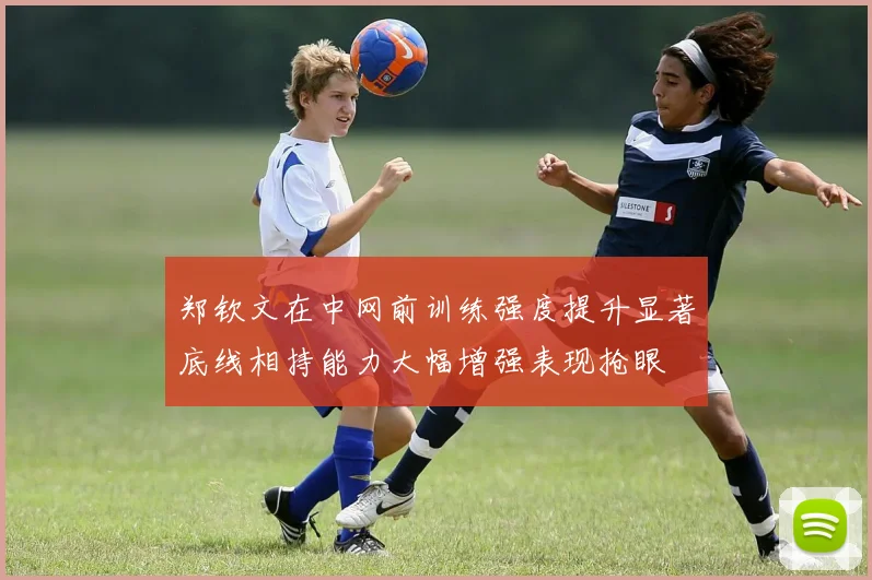 郑钦文在中网前训练强度提升显著底线相持能力大幅增强表现抢眼