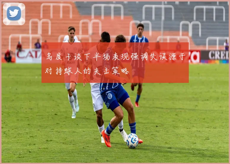 乌度卡谈下半场表现强调失误源于对持球人的夹击策略
