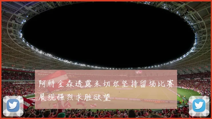 阿特金森透露米切尔坚持留场比赛展现强烈求胜欲望