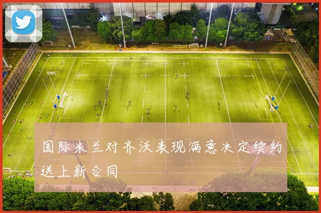 国际米兰对齐沃表现满意决定续约送上新合同