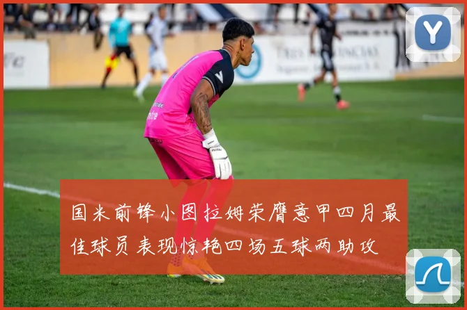 国米前锋小图拉姆荣膺意甲四月最佳球员表现惊艳四场五球两助攻