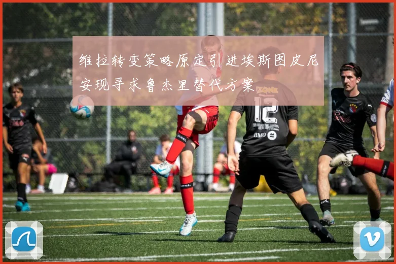 维拉转变策略原定引进埃斯图皮尼安现寻求鲁杰里替代方案
