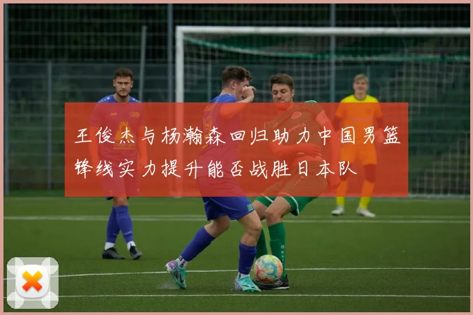 王俊杰与杨瀚森回归助力中国男篮锋线实力提升能否战胜日本队