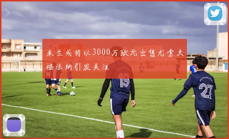 米兰或将以3000万欧元出售尤索夫福法纳引发关注