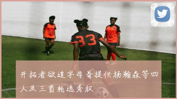 开拓者欲追字母哥提供杨瀚森等四人及三首轮选秀权