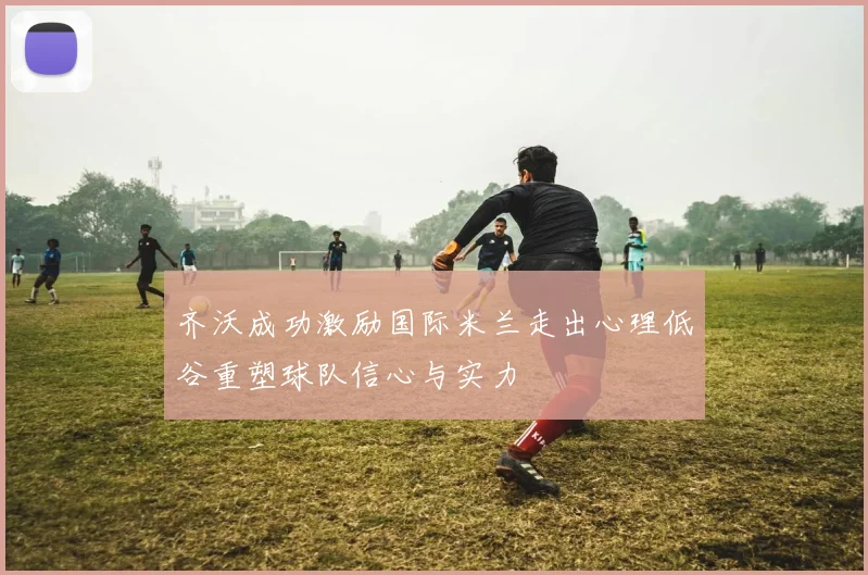 齐沃成功激励国际米兰走出心理低谷重塑球队信心与实力