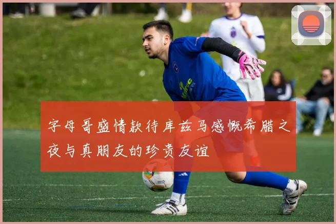 字母哥盛情款待库兹马感慨希腊之夜与真朋友的珍贵友谊