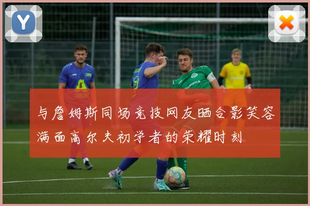 与詹姆斯同场竞技网友晒合影笑容满面高尔夫初学者的荣耀时刻
