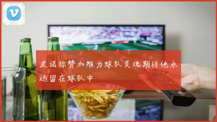 皮诺称赞加维为球队灵魂期待他永远留在球队中