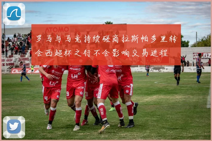 罗马与马竞持续磋商拉斯帕多里转会西超杯之行不会影响交易进程