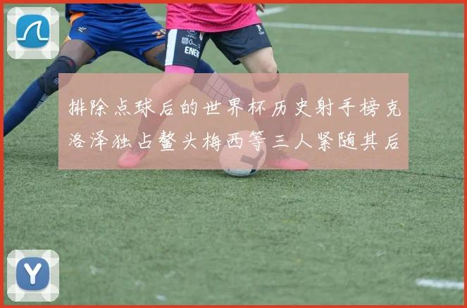排除点球后的世界杯历史射手榜克洛泽独占鳌头梅西等三人紧随其后