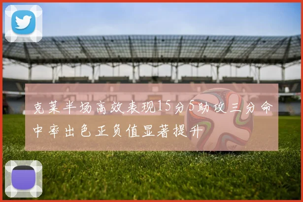 克莱半场高效表现15分5助攻三分命中率出色正负值显著提升