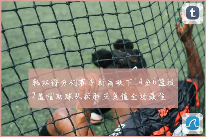 韩旭得分创赛季新高砍下14分6篮板2盖帽助球队获胜正负值全场最佳