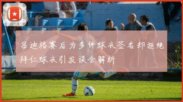 吕迪格赛后为多件球衣签名却拒绝拜仁球衣引发误会解析